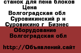 станок для пена блоков  › Цена ­ 115 000 - Волгоградская обл., Суровикинский р-н, Суровикино г. Бизнес » Оборудование   . Волгоградская обл.